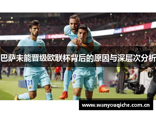 巴萨未能晋级欧联杯背后的原因与深层次分析